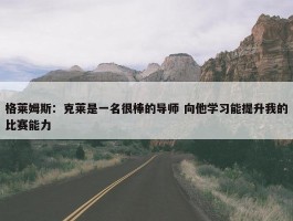 格莱姆斯：克莱是一名很棒的导师 向他学习能提升我的比赛能力