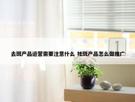 去斑产品运营需要注意什么 祛斑产品怎么做推广