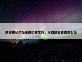 新零售如何做电商运营工作，电商新零售商怎么做