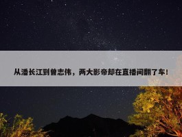 从潘长江到曾志伟，两大影帝却在直播间翻了车！