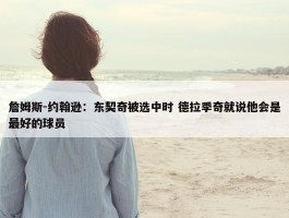 詹姆斯-约翰逊：东契奇被选中时 德拉季奇就说他会是最好的球员