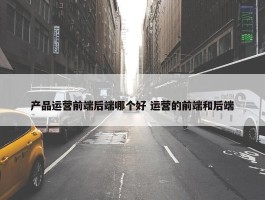 产品运营前端后端哪个好 运营的前端和后端