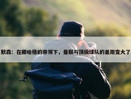 默森：在滕哈格的带领下，曼联与顶级球队的差距变大了