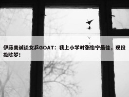 伊藤美诚谈女乒GOAT：我上小学时张怡宁最佳，现役投陈梦！