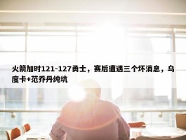 火箭加时121-127勇士，赛后遭遇三个坏消息，乌度卡+范乔丹纯坑