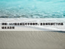 津媒：U17国足碾压对手非偶然，各自俱乐部打下的基础无法忽视