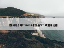 《黑神话》哪个BOSS卡你最久？欢迎来吐槽