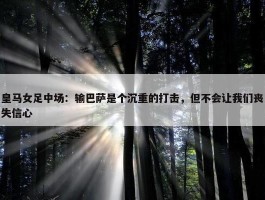 皇马女足中场：输巴萨是个沉重的打击，但不会让我们丧失信心