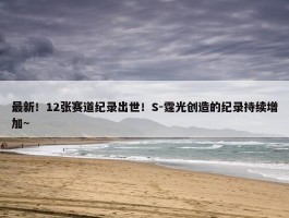 最新！12张赛道纪录出世！S-霆光创造的纪录持续增加~