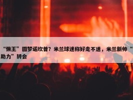 “懒王”圆梦诺坎普？米兰球迷称好走不送，米兰新帅“助力”转会