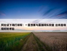 阿伦谈下场打绿军：一直想要与最强球队较量 这将是场极好的考验