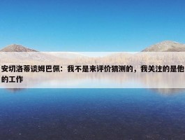 安切洛蒂谈姆巴佩：我不是来评价猜测的，我关注的是他的工作