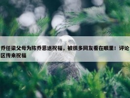 乔任梁父母为陈乔恩送祝福，被很多网友看在眼里！评论区传来祝福