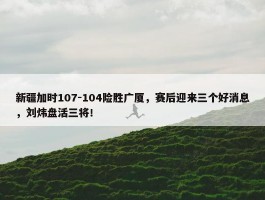 新疆加时107-104险胜广厦，赛后迎来三个好消息，刘炜盘活三将！