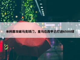 米利唐攻破马竞球门，皇马在西甲已打进6500球