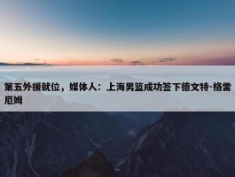 第五外援就位，媒体人：上海男篮成功签下德文特-格雷厄姆