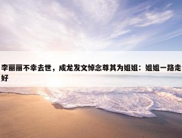 李丽丽不幸去世，成龙发文悼念尊其为姐姐：姐姐一路走好