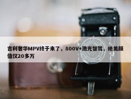 吉利奢华MPV终于来了，800V+激光智驾，绝美颜值仅20多万