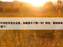 叶珂逆天言论合集，你最受不了哪一句？网友：黄晓明有福了！