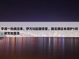 李源一伤病没事，伊万玩起国安套，国足踢日本保护5将，谢文能复出