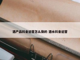 酒产品抖音运营怎么做的 酒水抖音运营