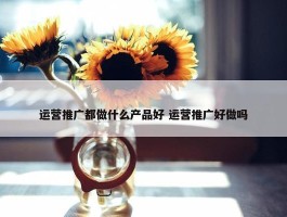 运营推广都做什么产品好 运营推广好做吗