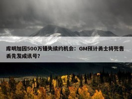 库明加因500万错失续约机会：GM预计勇士将兜售 丢先发成讯号？