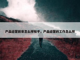 产品运营前景怎么样知乎，产品运营的工作怎么样