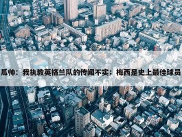 瓜帅：我执教英格兰队的传闻不实；梅西是史上最佳球员