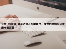 元奎_郑佩佩_吴孟达等人相继离世，成龙的微博见证香港电影落幕