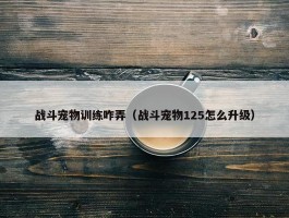 战斗宠物训练咋弄（战斗宠物125怎么升级）