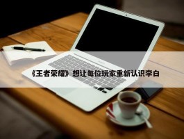 《王者荣耀》想让每位玩家重新认识李白