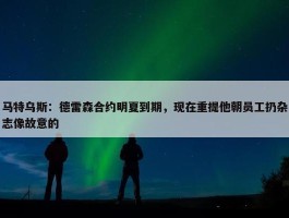 马特乌斯：德雷森合约明夏到期，现在重提他朝员工扔杂志像故意的