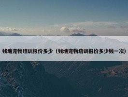 钱塘宠物培训报价多少（钱塘宠物培训报价多少钱一次）