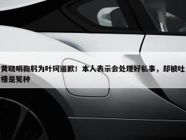 黄晓明鞠躬为叶珂道歉！本人表示会处理好私事，却被吐槽是冤种