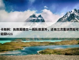 卡斯利：执教英格兰一线队很意外，还有三次集训然后可能回U21