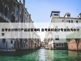 自考会计转行产品运营难吗 自考本科会计专业改为会计学