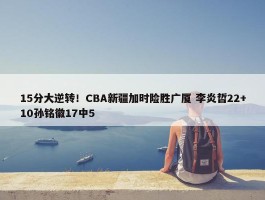 15分大逆转！CBA新疆加时险胜广厦 李炎哲22+10孙铭徽17中5