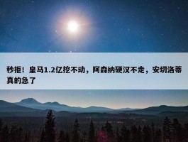 秒拒！皇马1.2亿挖不动，阿森纳硬汉不走，安切洛蒂真的急了