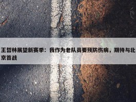 王哲林展望新赛季：我作为老队员要预防伤病，期待与北京首战