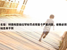 名宿：特奥和亚伯拉罕抢罚点球是个严重问题，老板必须站出来干预