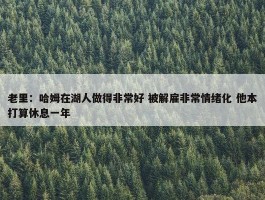 老里：哈姆在湖人做得非常好 被解雇非常情绪化 他本打算休息一年