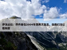 伊戈达拉：乔丹曾在2004年想再次复出，但我们没让他如愿