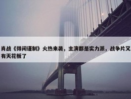 肖战《得闲谨制》火热来袭，主演都是实力派，战争片又有天花板了