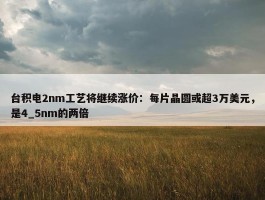 台积电2nm工艺将继续涨价：每片晶圆或超3万美元，是4_5nm的两倍