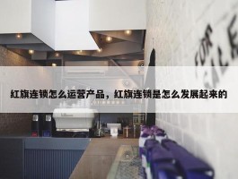 红旗连锁怎么运营产品，红旗连锁是怎么发展起来的