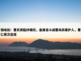 镇魂街：曹炎冥临终嘱托，皇甫龙斗成曹焱兵看护人，曹仁再次出现