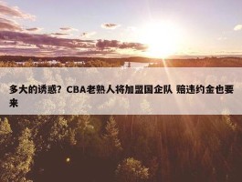 多大的诱惑？CBA老熟人将加盟国企队 赔违约金也要来