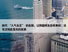 四代 “人气女王” 的皮肤，让韩国网友自叹弗如：没见过如此发光的皮肤