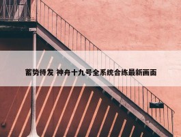 蓄势待发 神舟十九号全系统合练最新画面